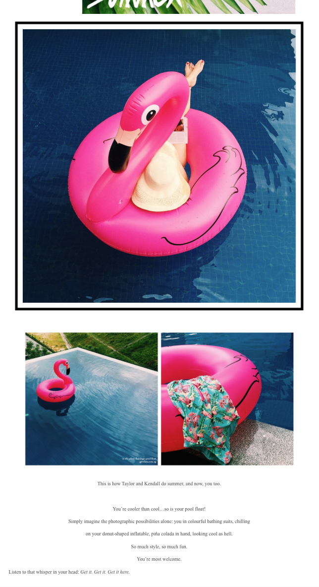 This is how Taylor and Kendall do summer, and now, yout too! You're cooler than cool....so is your pool float! Simply imagine the photographic possibilities alone: you are in colorful bathing suits, chilling on your donut-shaped inflatable,pina-colada in hand,looking cool as hell. So much style,so much fun. You're most welcome.Listen to that whisper in your head. Get it, Get it, Get it here!